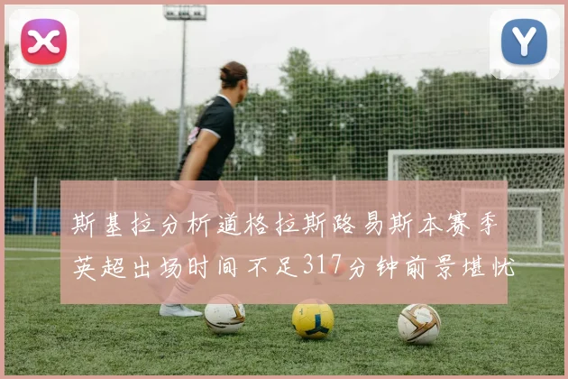 斯基拉分析道格拉斯路易斯本赛季英超出场时间不足317分钟前景堪忧