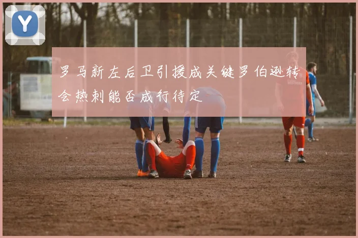 罗马新左后卫引援成关键罗伯逊转会热刺能否成行待定