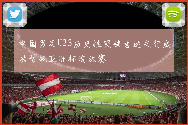 中国男足U23历史性突破吉达之行成功晋级亚洲杯淘汰赛