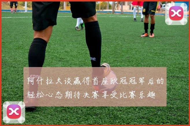 阿什拉夫谈赢得首座欧冠冠军后的轻松心态期待决赛享受比赛乐趣