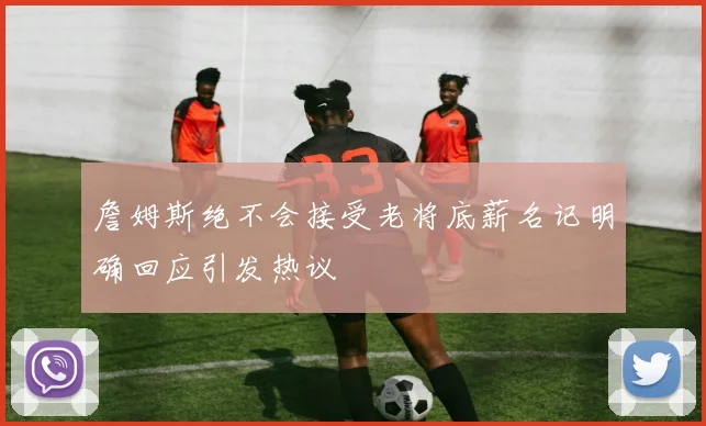 詹姆斯绝不会接受老将底薪名记明确回应引发热议