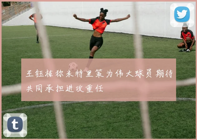 王钰栋称米特里策为伟大球员期待共同承担进攻重任