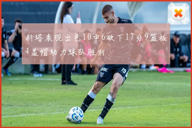 科塔表现出色10中6砍下17分9篮板4盖帽助力球队胜利