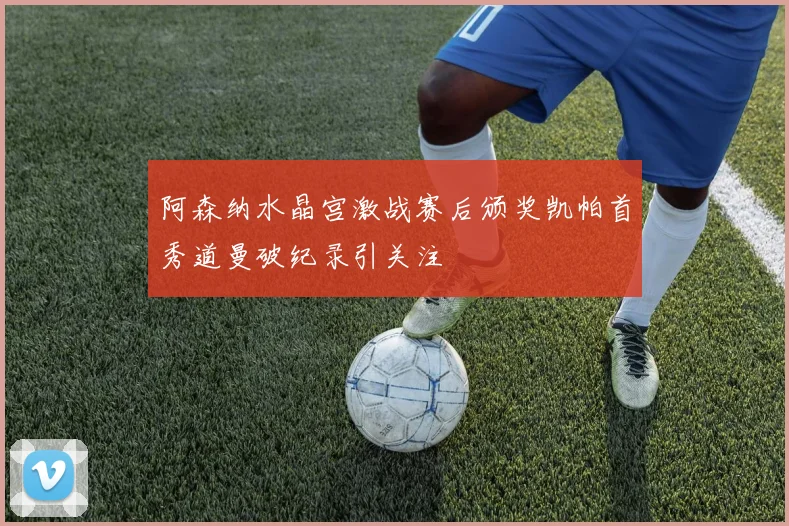 阿森纳水晶宫激战赛后颁奖凯帕首秀道曼破纪录引关注