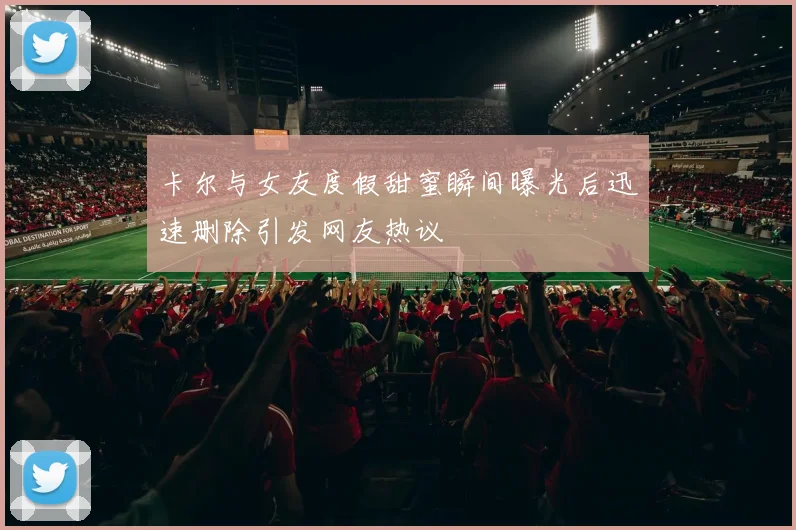 卡尔与女友度假甜蜜瞬间曝光后迅速删除引发网友热议